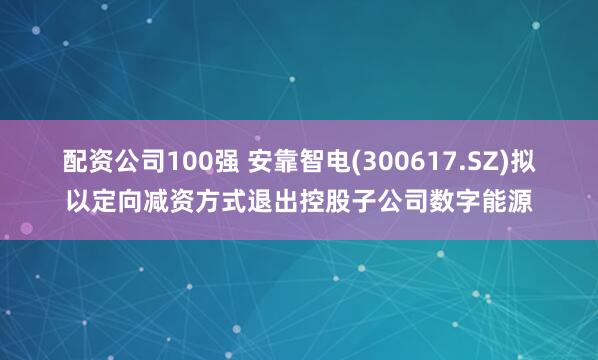 配资公司100强 安靠智电(300617.SZ)拟以定向减资方式退出控股子公司数字能源