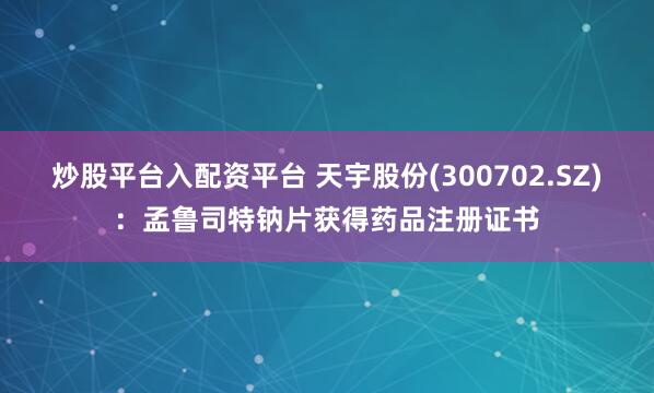 炒股平台入配资平台 天宇股份(300702.SZ)：孟鲁司特钠片获得药品注册证书