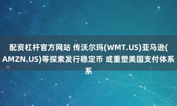 配资杠杆官方网站 传沃尔玛(WMT.US)亚马逊(AMZN.US)等探索发行稳定币 或重塑美国支付体系