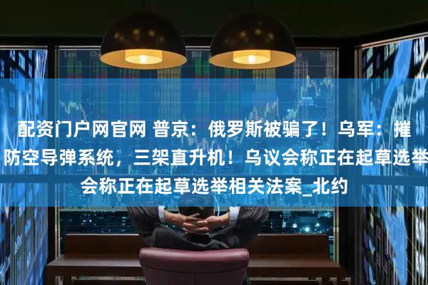 配资门户网官网 普京：俄罗斯被骗了！乌军：摧毁俄军“铠甲”防空导弹系统，三架直升机！乌议会称正在起草选举相关法案_北约
