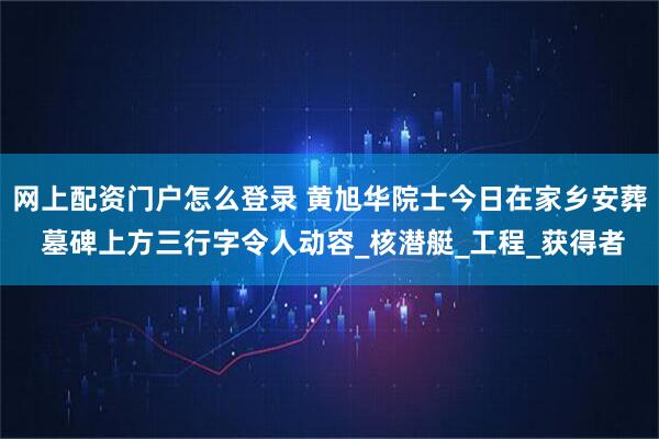 网上配资门户怎么登录 黄旭华院士今日在家乡安葬 墓碑上方三行字令人动容_核潜艇_工程_获得者