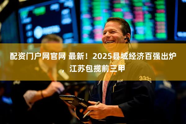 配资门户网官网 最新！2025县域经济百强出炉，江苏包揽前三甲