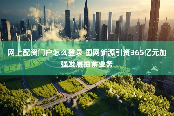 网上配资门户怎么登录 国网新源引资365亿元加强发展抽蓄业务