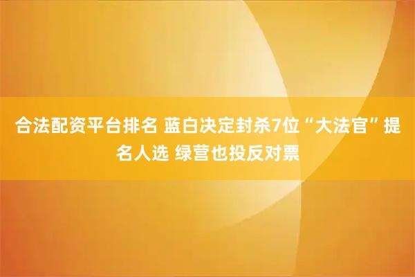 合法配资平台排名 蓝白决定封杀7位“大法官”提名人选 绿营也投反对票
