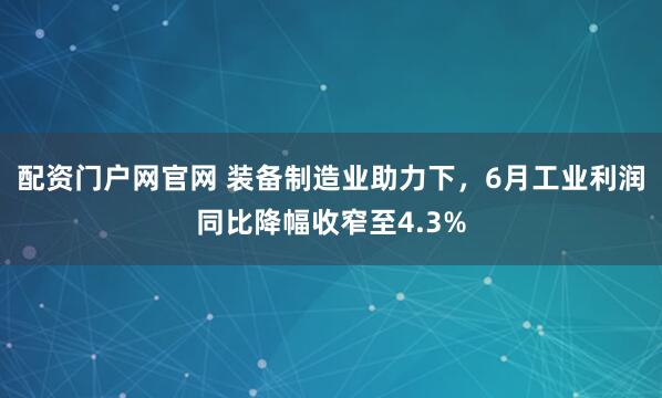 配资门户网官网 装备制造业助力下，6月工业利润同比降幅收窄至4.3%