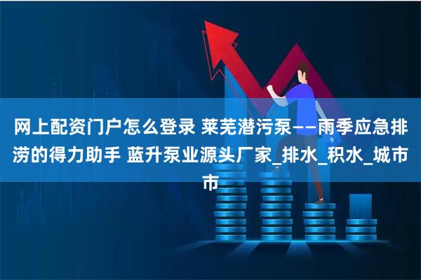 网上配资门户怎么登录 莱芜潜污泵——雨季应急排涝的得力助手 蓝升泵业源头厂家_排水_积水_城市