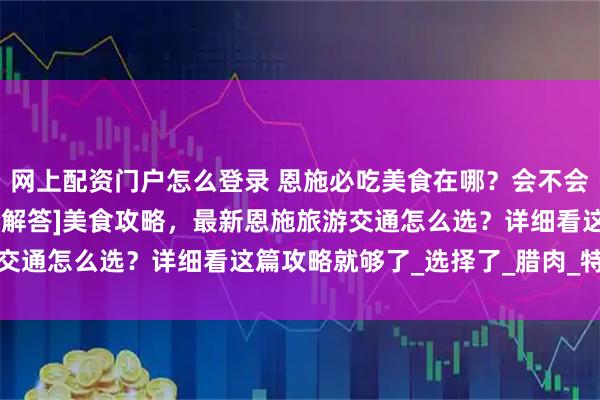 网上配资门户怎么登录 恩施必吃美食在哪？会不会被宰？验心得分享[最全解答]美食攻略，最新恩施旅游交通怎么选？详细看这篇攻略就够了_选择了_腊肉_特产店