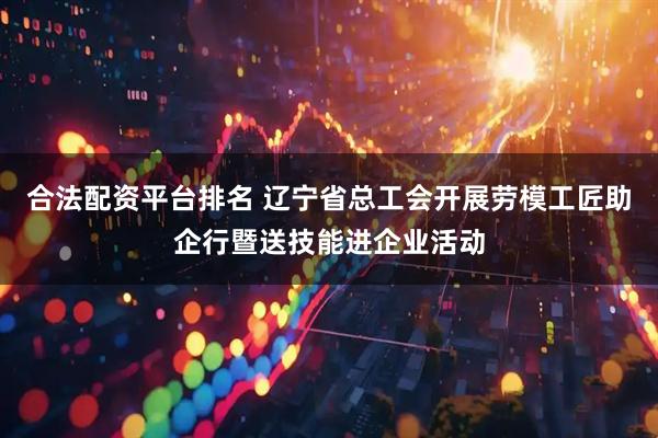 合法配资平台排名 辽宁省总工会开展劳模工匠助企行暨送技能进企业活动