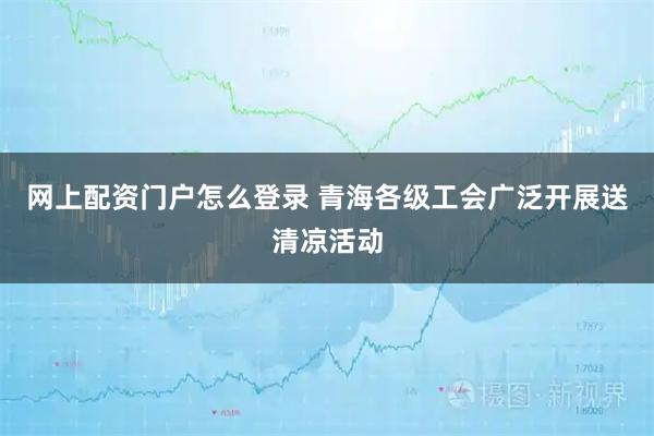 网上配资门户怎么登录 青海各级工会广泛开展送清凉活动