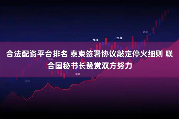 合法配资平台排名 泰柬签署协议敲定停火细则 联合国秘书长赞赏双方努力