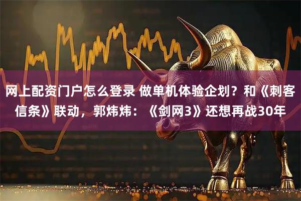 网上配资门户怎么登录 做单机体验企划？和《刺客信条》联动，郭炜炜：《剑网3》还想再战30年