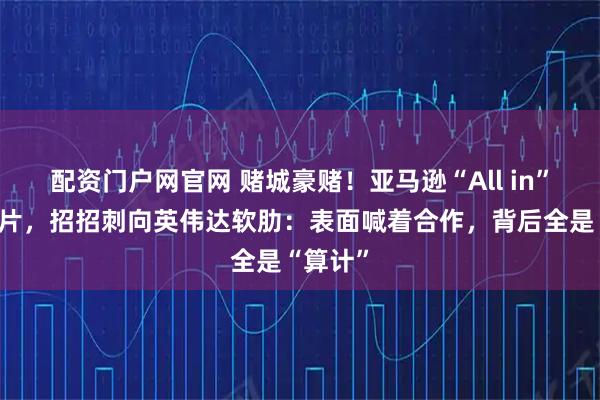 配资门户网官网 赌城豪赌！亚马逊“All in”自研芯片，招招刺向英伟达软肋：表面喊着合作，背后全是“算计”