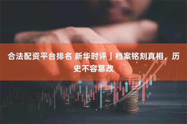 合法配资平台排名 新华时评｜档案铭刻真相，历史不容篡改