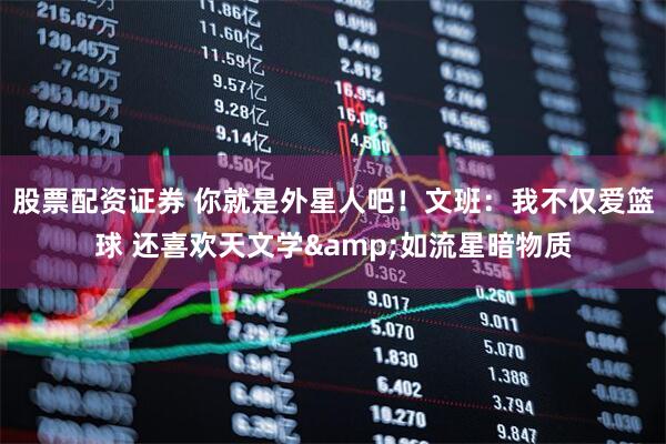 股票配资证券 你就是外星人吧！文班：我不仅爱篮球 还喜欢天文学&如流星暗物质